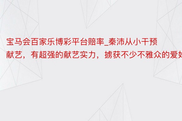 宝马会百家乐博彩平台赔率_秦沛从小干预献艺，有超强的献艺实力，掳获不少不雅众的爱好