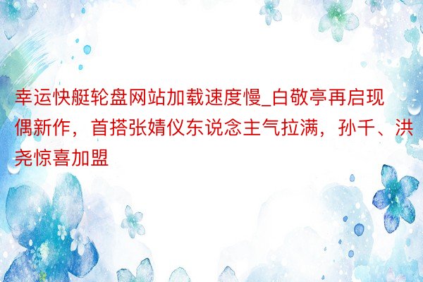 幸运快艇轮盘网站加载速度慢_白敬亭再启现偶新作，首搭张婧仪东说念主气拉满，孙千、洪尧惊喜加盟