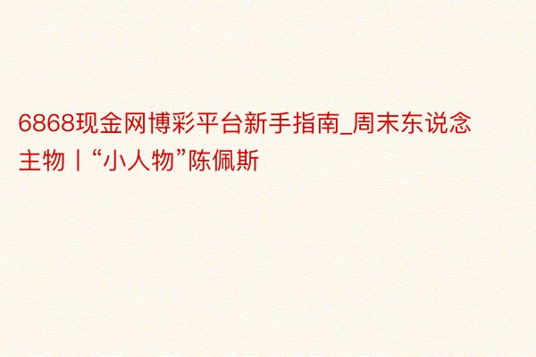 6868现金网博彩平台新手指南_周末东说念主物丨“小人物”陈佩斯