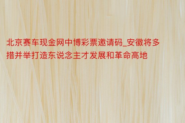 北京赛车现金网中博彩票邀请码_安徽将多措并举打造东说念主才发展和革命高地