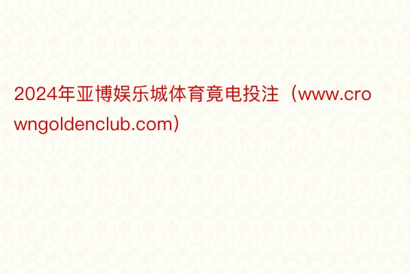 2024年亚博娱乐城体育竟电投注（www.crowngoldenclub.com）