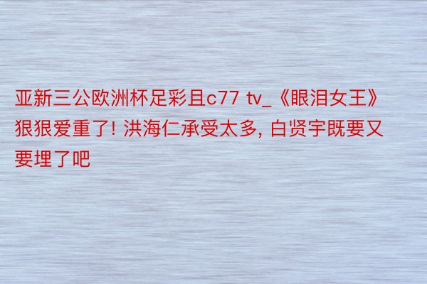 亚新三公欧洲杯足彩且c77 tv_《眼泪女王》狠狠爱重了! 洪海仁承受太多, 白贤宇既要又要埋了吧