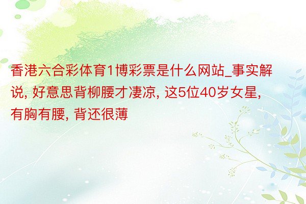香港六合彩体育1博彩票是什么网站_事实解说, 好意思背柳腰才凄凉, 这5位40岁女星, 有胸有腰, 背还很薄