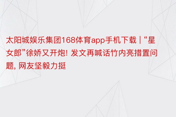 太阳城娱乐集团168体育app手机下载 | “星女郎”徐娇又开炮! 发文再喊话竹内亮措置问题, 网友坚毅力挺