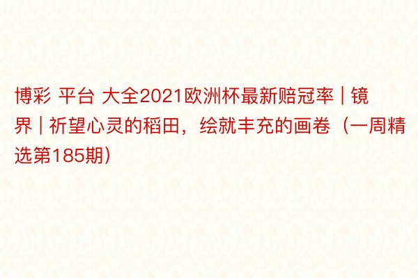 博彩 平台 大全2021欧洲杯最新赔冠率 | 镜界 | 祈望心灵的稻田，绘就丰充的画卷（一周精选第185期）