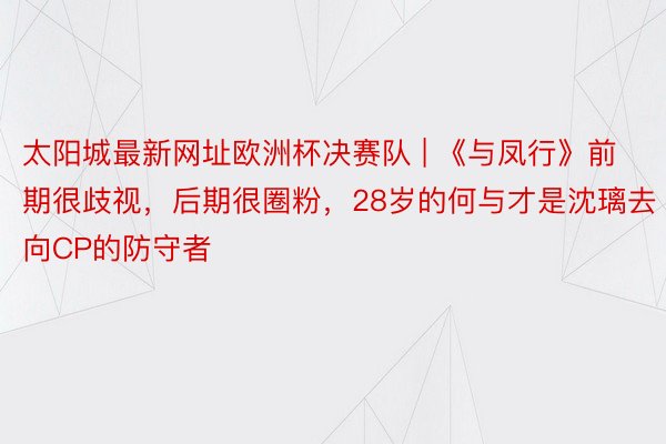 太阳城最新网址欧洲杯决赛队 | 《与凤行》前期很歧视，后期很圈粉，28岁的何与才是沈璃去向CP的防守者