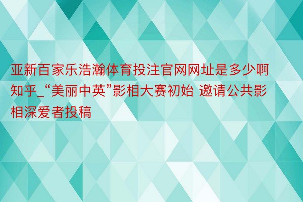 亚新百家乐浩瀚体育投注官网网址是多少啊知乎_“美丽中英”影相大赛初始 邀请公共影相深爱者投稿