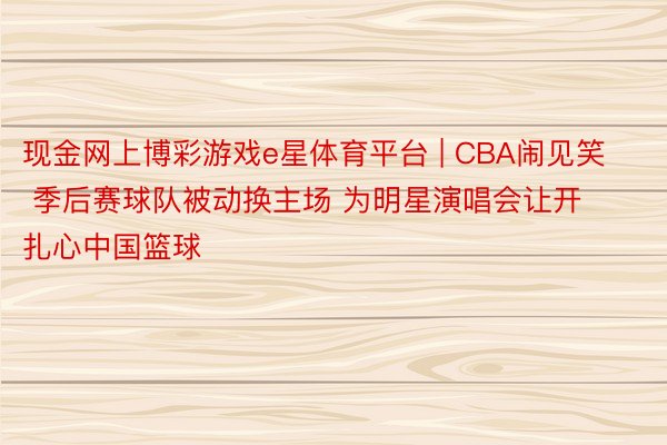 现金网上博彩游戏e星体育平台 | CBA闹见笑 季后赛球队被动换主场 为明星演唱会让开扎心中国篮球