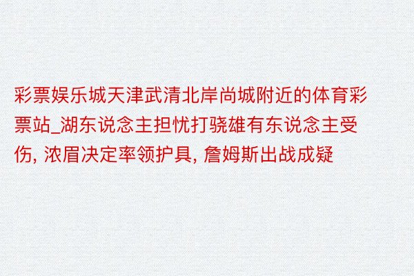 彩票娱乐城天津武清北岸尚城附近的体育彩票站_湖东说念主担忧打骁雄有东说念主受伤, 浓眉决定率领护具, 詹姆斯出战成疑