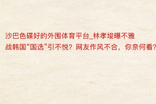沙巴色碟好的外围体育平台_林孝埈曝不雅战韩国“国选”引不悦？网友作风不合，你奈何看？