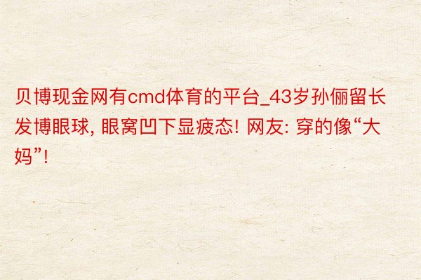 贝博现金网有cmd体育的平台_43岁孙俪留长发博眼球, 眼窝凹下显疲态! 网友: 穿的像“大妈”!
