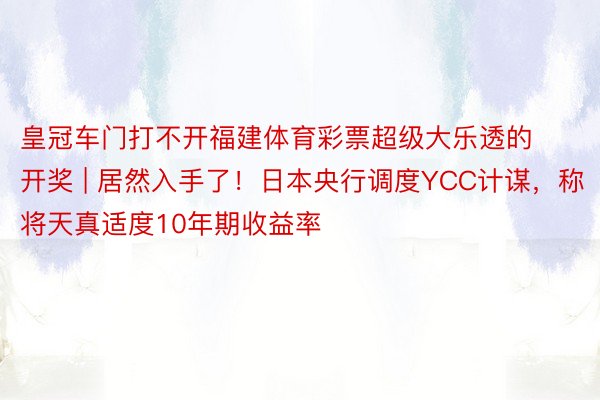 皇冠车门打不开福建体育彩票超级大乐透的开奖 | 居然入手了！日本央行调度YCC计谋，称将天真适度10年期收益率