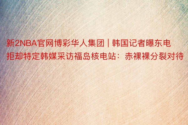 新2NBA官网博彩华人集团 | 韩国记者曝东电拒却特定韩媒采访福岛核电站：赤裸裸分裂对待
