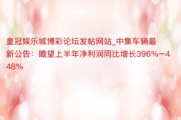 皇冠娱乐城博彩论坛发帖网站_中集车辆最新公告：瞻望上半年净利润同比增长396%–448%