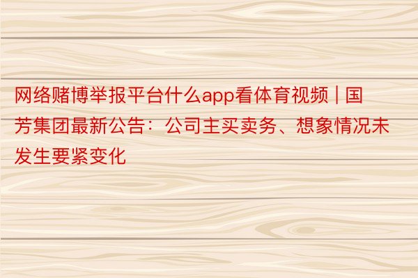 网络赌博举报平台什么app看体育视频 | 国芳集团最新公告：公司主买卖务、想象情况未发生要紧变化