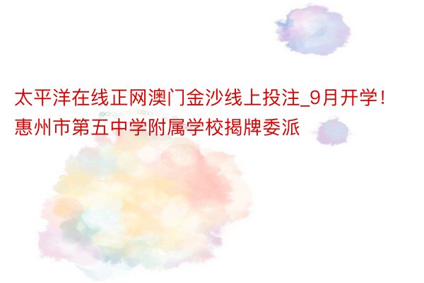 太平洋在线正网澳门金沙线上投注_9月开学！惠州市第五中学附属学校揭牌委派