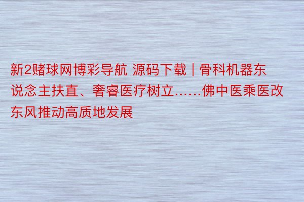 新2赌球网博彩导航 源码下载 | 骨科机器东说念主扶直、奢睿医疗树立……佛中医乘医改东风推动高质地发展