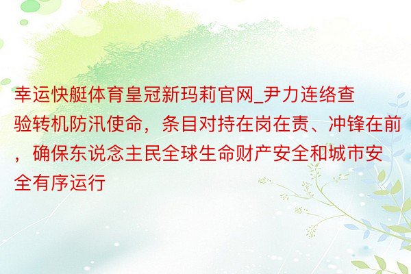 幸运快艇体育皇冠新玛莉官网_尹力连络查验转机防汛使命，条目对持在岗在责、冲锋在前，确保东说念主民全球生命财产安全和城市安全有序运行