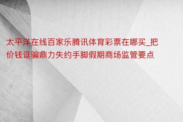 太平洋在线百家乐腾讯体育彩票在哪买_把价钱诓骗鼎力失约手脚假期商场监管要点