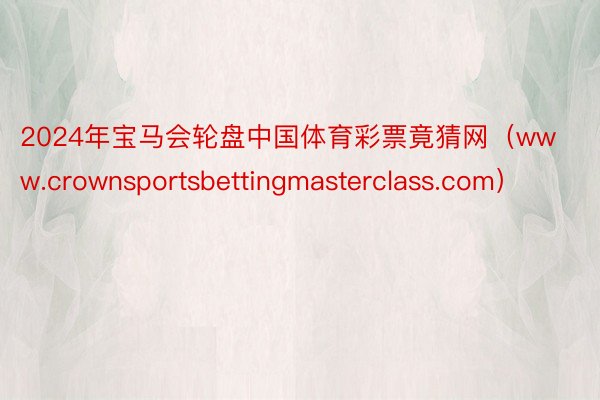 2024年宝马会轮盘中国体育彩票竟猜网（www.crownsportsbettingmasterclass.com）
