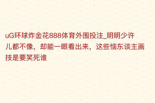 uG环球炸金花888体育外围投注_明明少许儿都不像，却能一眼看出来，这些恼东谈主画技是要笑死谁