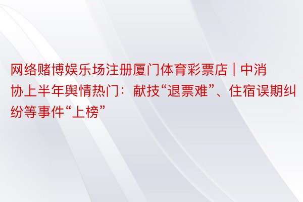 网络赌博娱乐场注册厦门体育彩票店 | 中消协上半年舆情热门：献技“退票难”、住宿