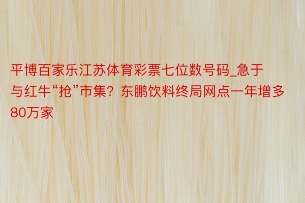 平博百家乐江苏体育彩票七位数号码_急于与红牛“抢”市集？东鹏饮料终局网点一年增多