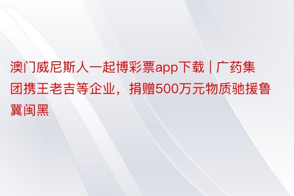 澳门威尼斯人一起博彩票app下载 | 广药集团携王老吉等企业，捐赠500万元物质