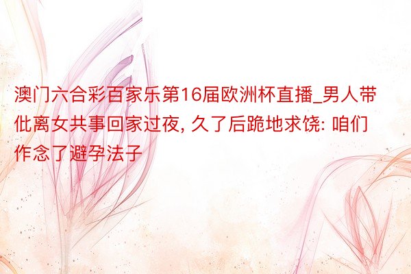 澳门六合彩百家乐第16届欧洲杯直播_男人带仳离女共事回家过夜, 久了后跪地求饶: 咱们作念了避孕法子