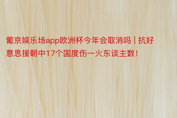 葡京娱乐场app欧洲杯今年会取消吗 | 抗好意思援朝中17个国度伤一火东谈主数！