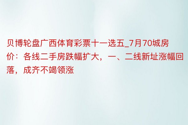 贝博轮盘广西体育彩票十一选五_7月70城房价：各线二手房跌幅扩大，一、二线新址涨幅回落，成齐不竭领涨