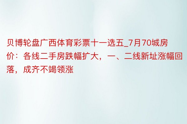 贝博轮盘广西体育彩票十一选五_7月70城房价：各线二手房跌幅扩大，一、二线新址涨