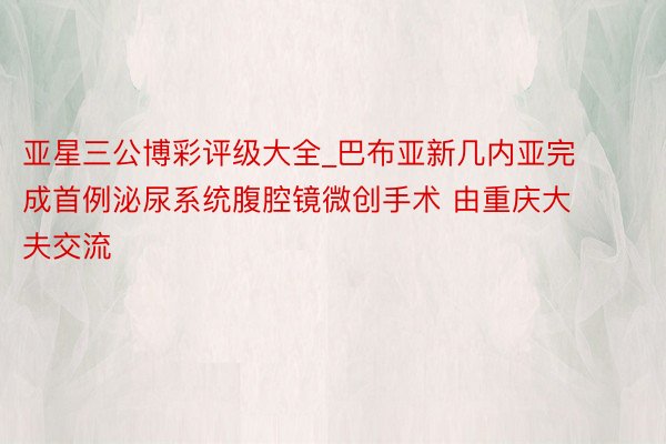 亚星三公博彩评级大全_巴布亚新几内亚完成首例泌尿系统腹腔镜微创手术 由重庆大夫交流