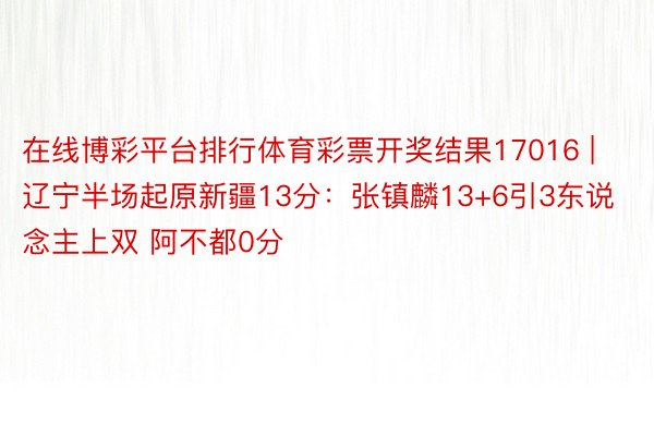 在线博彩平台排行体育彩票开奖结果17016 | 辽宁半场起原新疆13分：张镇麟13+6引3东说念主上双 阿不都0分