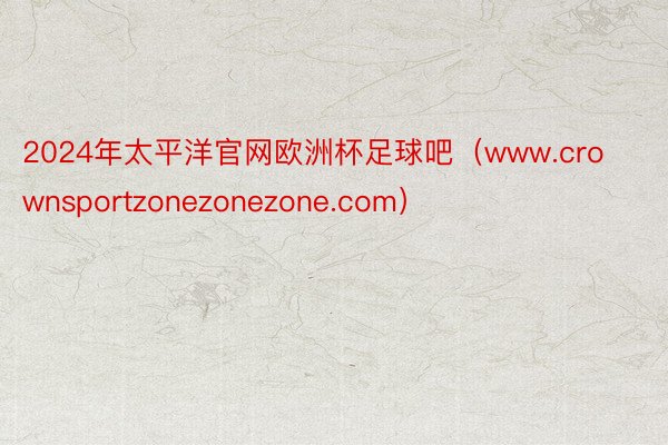 2024年太平洋官网欧洲杯足球吧（www.crownsportzonezonez