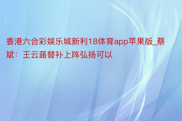 香港六合彩娱乐城新利18体育app苹果版_蔡斌：王云蕗替补上阵弘扬可以