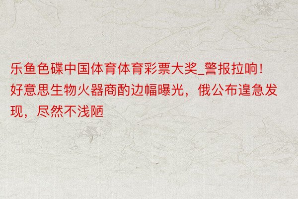 乐鱼色碟中国体育体育彩票大奖_警报拉响！好意思生物火器商酌边幅曝光，俄公布遑急发现，尽然不浅陋