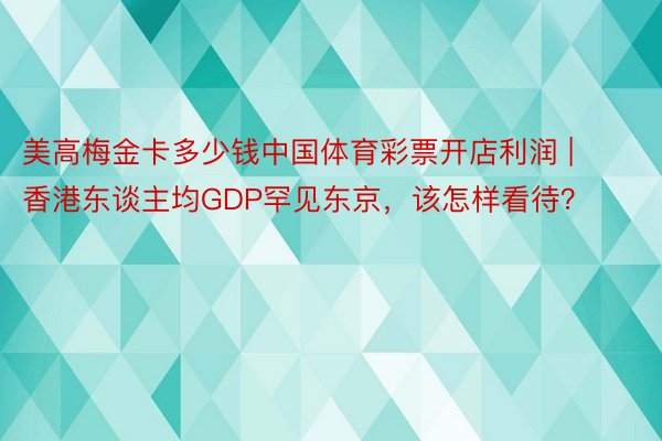 美高梅金卡多少钱中国体育彩票开店利润 | 香港东谈主均GDP罕见东京，该怎样看待？