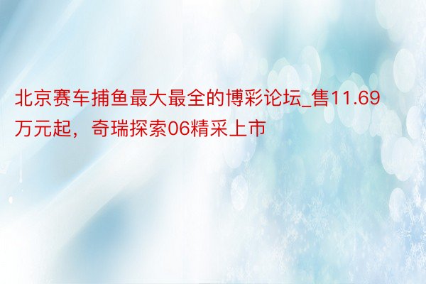北京赛车捕鱼最大最全的博彩论坛_售11.69万元起，奇瑞探索06精采上市