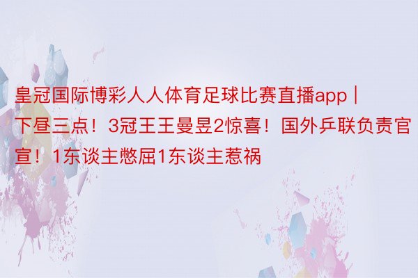 皇冠国际博彩人人体育足球比赛直播app | 下昼三点！3冠王王曼昱2惊喜！国外乒联负责官宣！1东谈主憋屈1东谈主惹祸