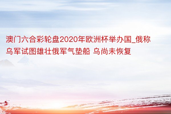 澳门六合彩轮盘2020年欧洲杯举办国_俄称乌军试图雄壮俄军气垫船 乌尚未恢复