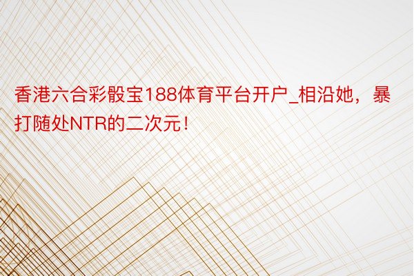 香港六合彩骰宝188体育平台开户_相沿她，暴打随处NTR的二次元！