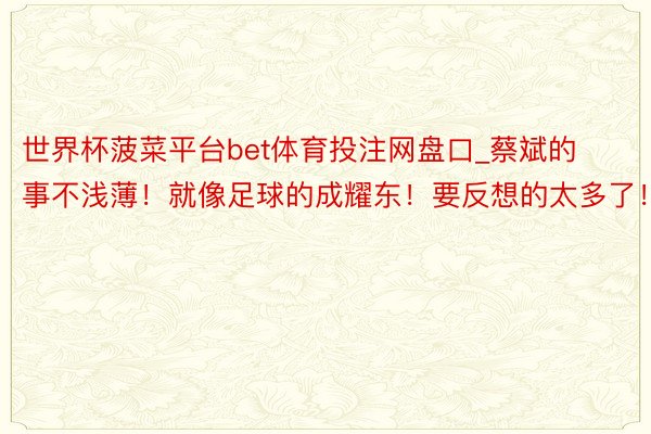 世界杯菠菜平台bet体育投注网盘口_蔡斌的事不浅薄！就像足球的成耀东！要反想的太多了！