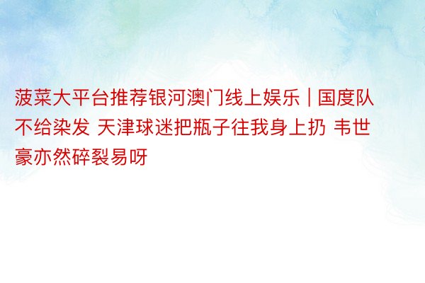 菠菜大平台推荐银河澳门线上娱乐 | 国度队不给染发 天津球迷把瓶子往我身上扔 韦世豪亦然碎裂易呀