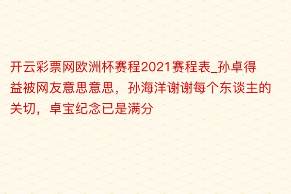 开云彩票网欧洲杯赛程2021赛程表_孙卓得益被网友意思意思，孙海洋谢谢每个东谈主的关切，卓宝纪念已是满分