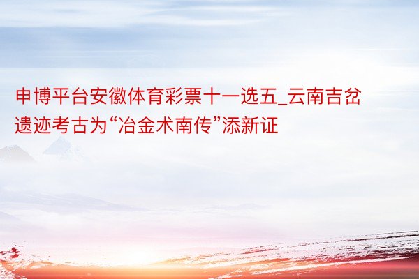 申博平台安徽体育彩票十一选五_云南吉岔遗迹考古为“冶金术南传”添新证