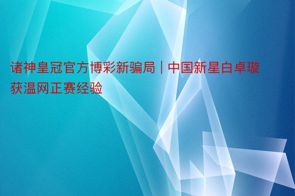 诸神皇冠官方博彩新骗局 | 中国新星白卓璇获温网正赛经验