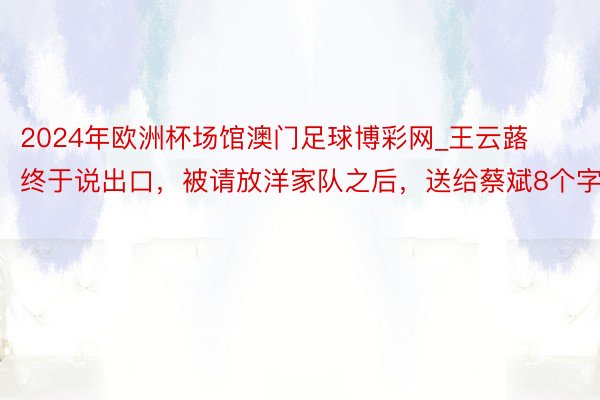 2024年欧洲杯场馆澳门足球博彩网_王云蕗终于说出口，被请放洋家队之后，送给蔡斌8个字