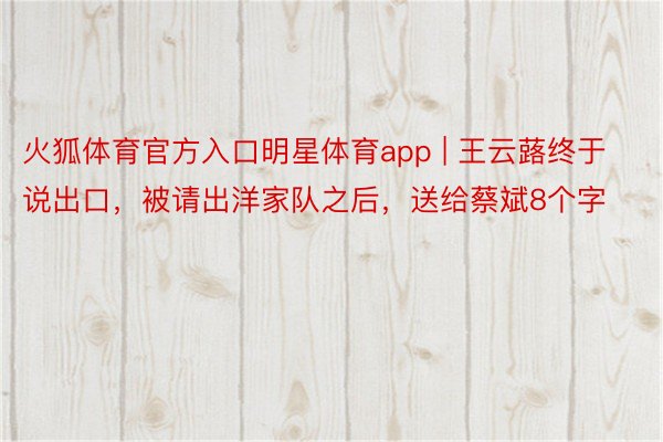 火狐体育官方入口明星体育app | 王云蕗终于说出口，被请出洋家队之后，送给蔡斌8个字