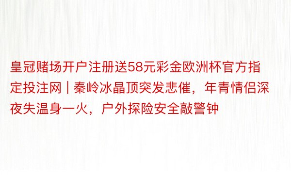 皇冠赌场开户注册送58元彩金欧洲杯官方指定投注网 | 秦岭冰晶顶突发悲催，年青情侣深夜失温身一火，户外探险安全敲警钟